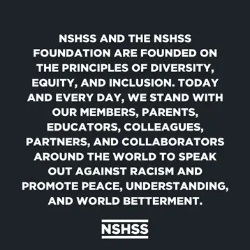 NSHSS and the NSHSS Foundation Are Founded on the principles of diversity, equity, and inclusion. Today and everyday, we stand with our members, parents, educators, colleagues, partners, and collaborators around the world to speak out against racism and promote peace, understanding, and world betterment.